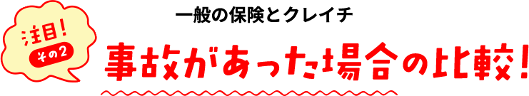 注目！その２ 一般の保険とクレイチ事故があった場合の比較！